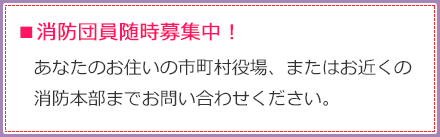 消防団員随時募集中！あなたのお住いの市町村役場、またはお近くの消防本部までお問い合わせください。